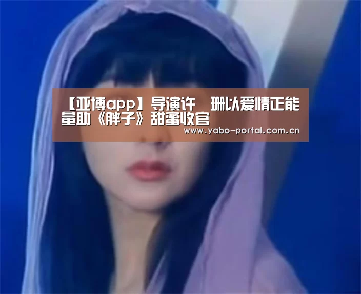 【亚博app】导演许珮珊以爱情正能量助《胖子》甜蜜收官(图2) 亚博app